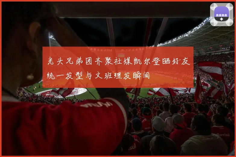 光头兄弟团齐聚社媒凯尔登晒好友统一发型与文班理发瞬间