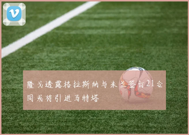 隆戈透露格拉斯纳与米兰签订21合同或将引进马特塔