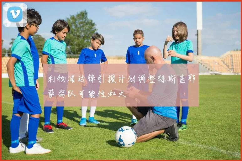 利物浦边锋引援计划调整琼斯基耶萨离队可能性加大