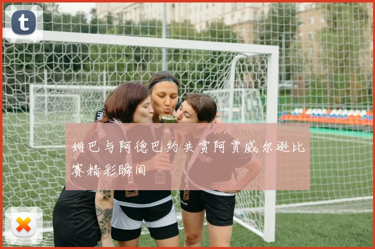 姆巴与阿德巴约共赏阿贾威尔逊比赛精彩瞬间