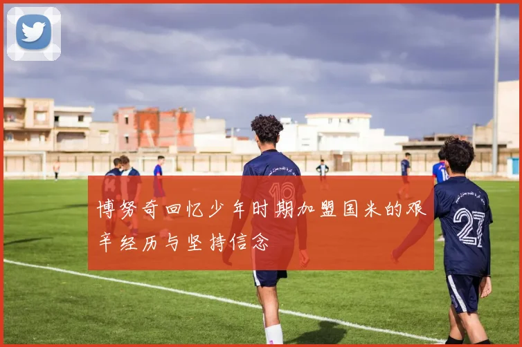 博努奇回忆少年时期加盟国米的艰辛经历与坚持信念