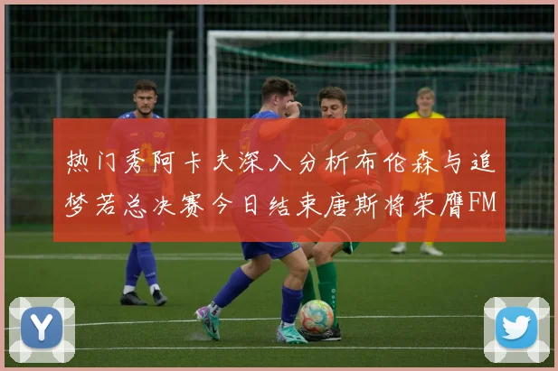 热门秀阿卡夫深入分析布伦森与追梦若总决赛今日结束唐斯将荣膺FMVP