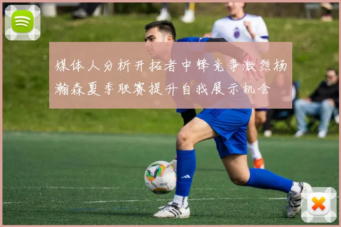 媒体人分析开拓者中锋竞争激烈杨瀚森夏季联赛提升自我展示机会
