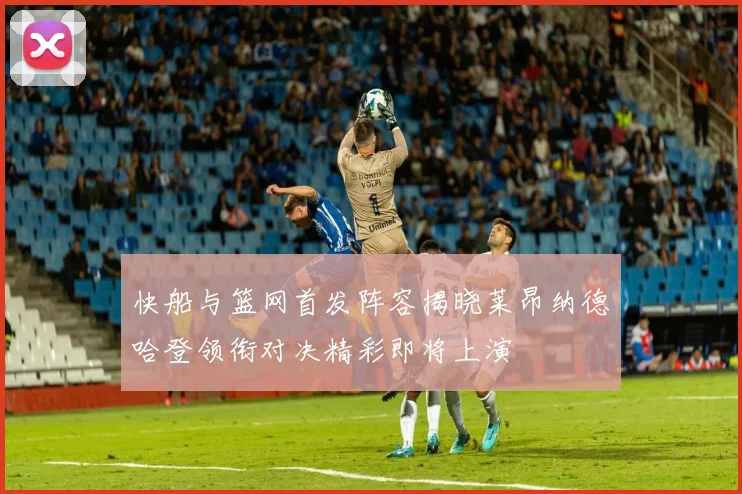快船与篮网首发阵容揭晓莱昂纳德哈登领衔对决精彩即将上演