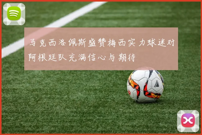 马克西洛佩斯盛赞梅西实力球迷对阿根廷队充满信心与期待