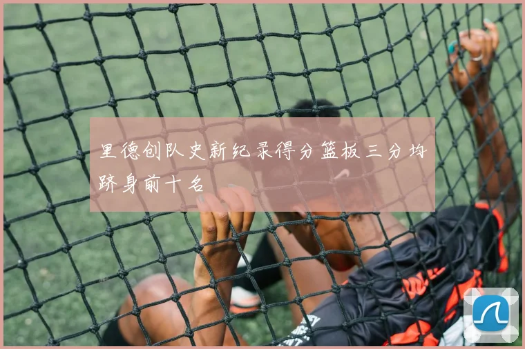 里德创队史新纪录得分篮板三分均跻身前十名