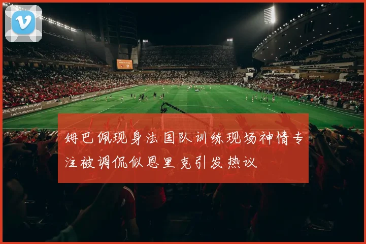 姆巴佩现身法国队训练现场神情专注被调侃似恩里克引发热议