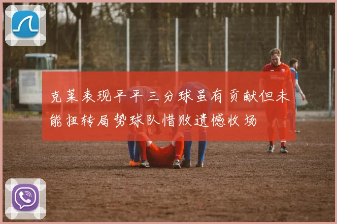 克莱表现平平三分球虽有贡献但未能扭转局势球队惜败遗憾收场