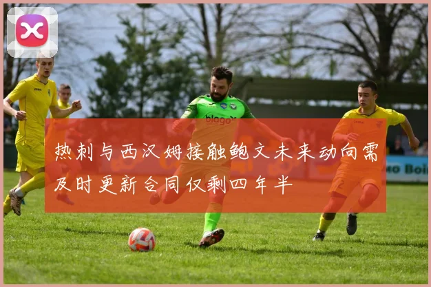 热刺与西汉姆接触鲍文未来动向需及时更新合同仅剩四年半