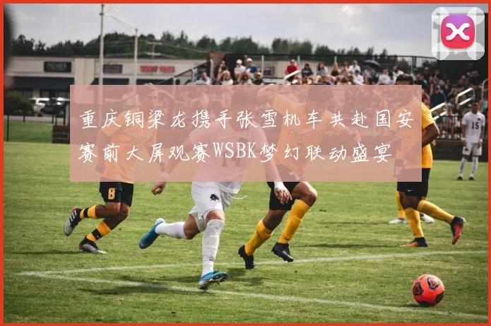 重庆铜梁龙携手张雪机车共赴国安赛前大屏观赛WSBK梦幻联动盛宴