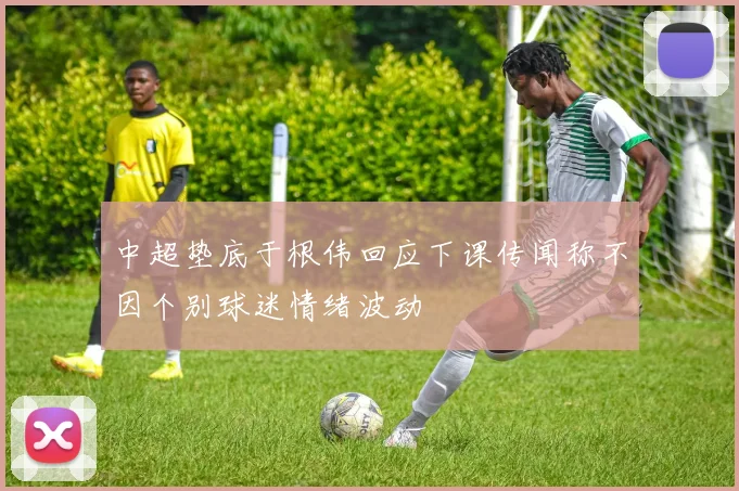 中超垫底于根伟回应下课传闻称不因个别球迷情绪波动