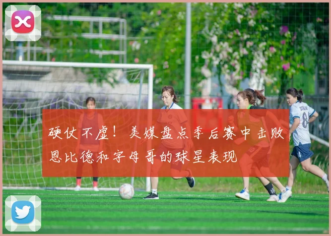 硬仗不虚！美媒盘点季后赛中击败恩比德和字母哥的球星表现