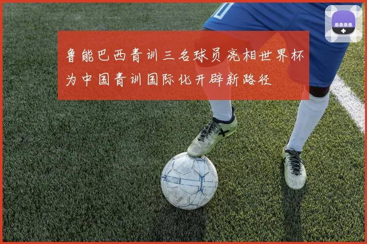 鲁能巴西青训三名球员亮相世界杯为中国青训国际化开辟新路径