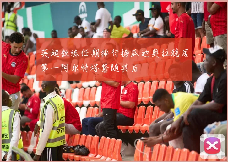 英超教练任期排行榜瓜迪奥拉稳居第一阿尔特塔紧随其后