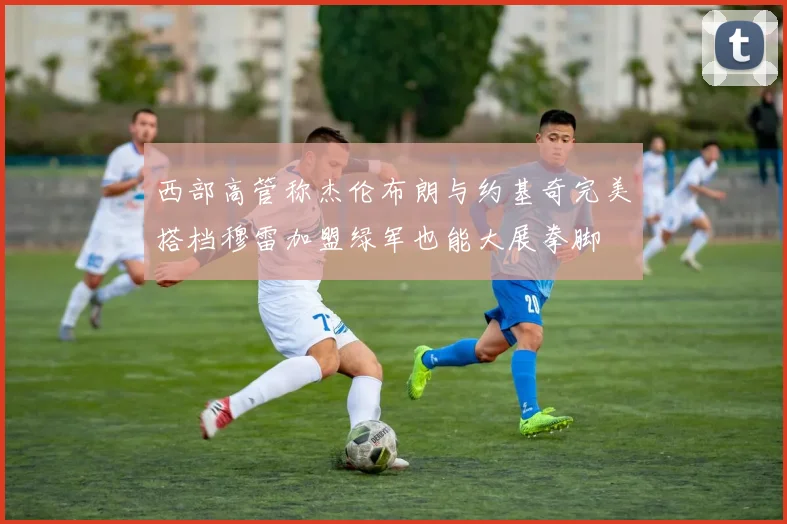 西部高管称杰伦布朗与约基奇完美搭档穆雷加盟绿军也能大展拳脚
