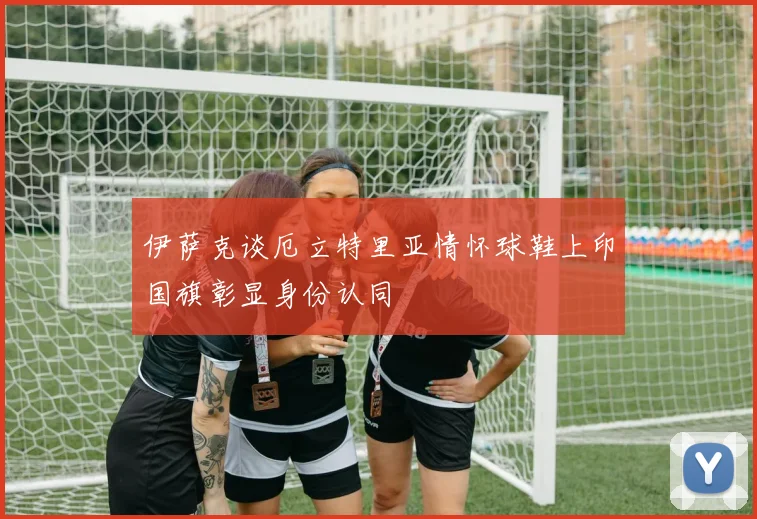 伊萨克谈厄立特里亚情怀球鞋上印国旗彰显身份认同