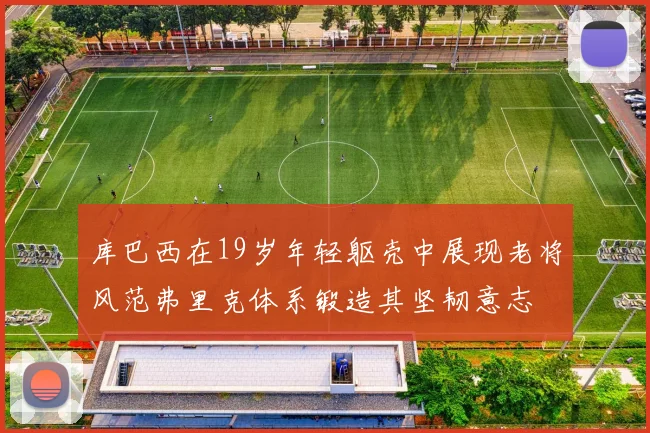 库巴西在19岁年轻躯壳中展现老将风范弗里克体系锻造其坚韧意志
