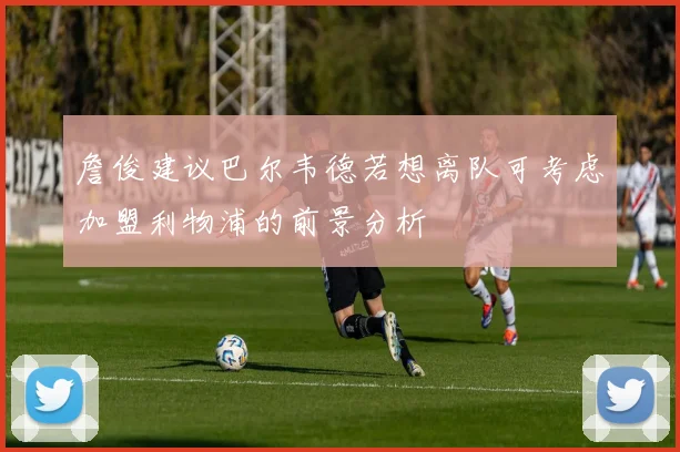 詹俊建议巴尔韦德若想离队可考虑加盟利物浦的前景分析